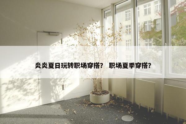 炎炎夏日玩转职场穿搭？ 职场夏季穿搭？