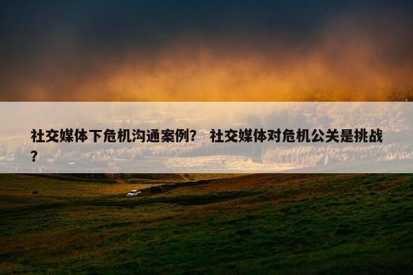 社交媒体下危机沟通案例？ 社交媒体对危机公关是挑战？
