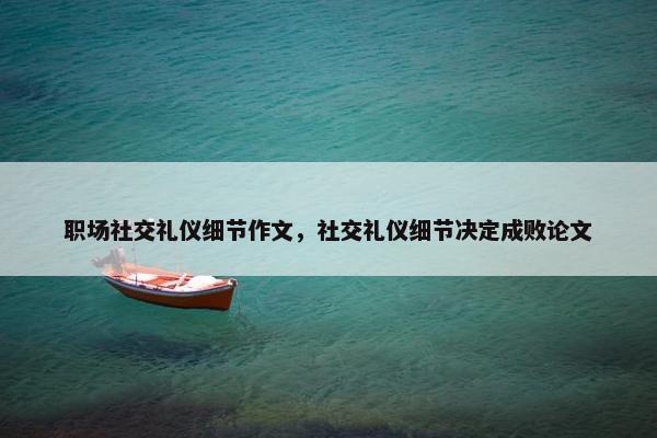 职场社交礼仪细节作文，社交礼仪细节决定成败论文