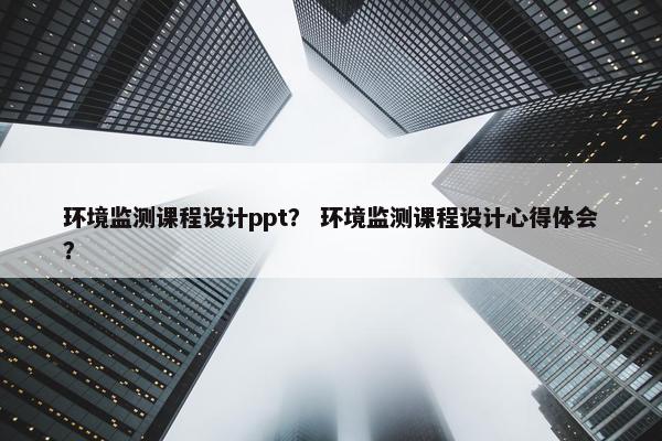 环境监测课程设计ppt？ 环境监测课程设计心得体会？