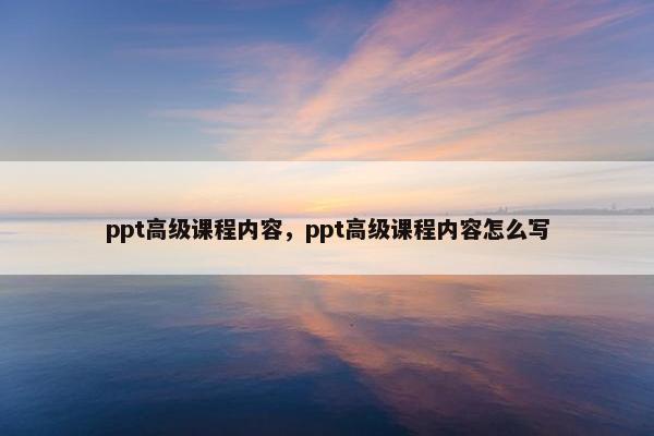 ppt高级课程内容，ppt高级课程内容怎么写