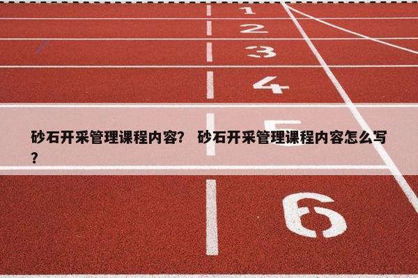 砂石开采管理课程内容？ 砂石开采管理课程内容怎么写？