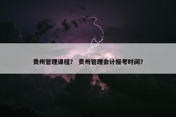 贵州管理课程？ 贵州管理会计报考时间？