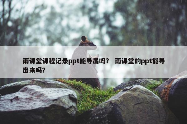 雨课堂课程记录ppt能导出吗？ 雨课堂的ppt能导出来吗？