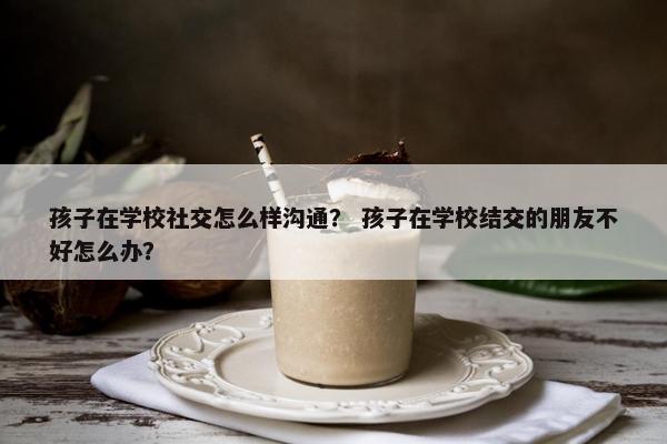 孩子在学校社交怎么样沟通？ 孩子在学校结交的朋友不好怎么办？