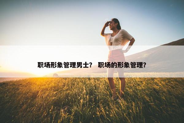 职场形象管理男士？ 职场的形象管理？