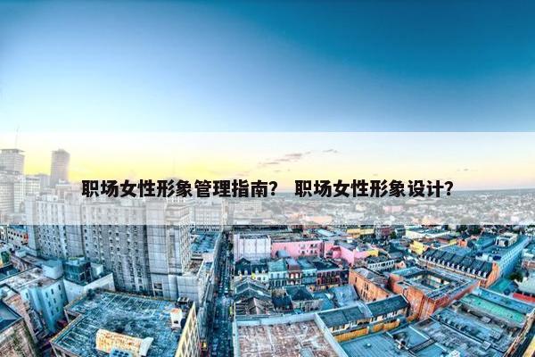 职场女性形象管理指南？ 职场女性形象设计？