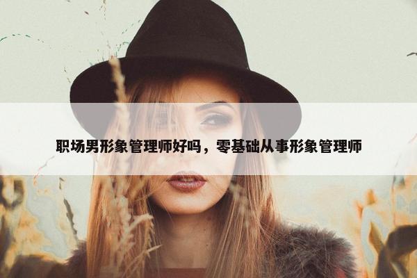 职场男形象管理师好吗，零基础从事形象管理师