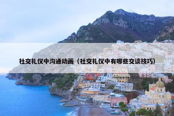 社交礼仪中沟通动画（社交礼仪中有哪些交谈技巧）