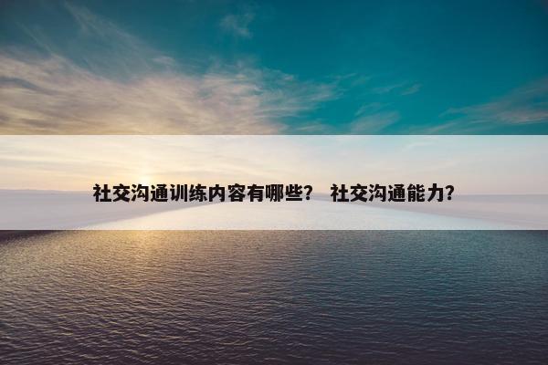 社交沟通训练内容有哪些？ 社交沟通能力？