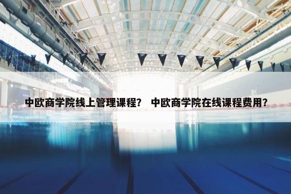中欧商学院线上管理课程？ 中欧商学院在线课程费用？