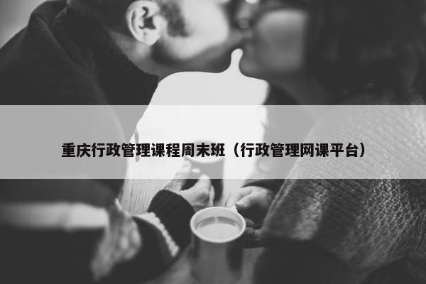 重庆行政管理课程周末班（行政管理网课平台）