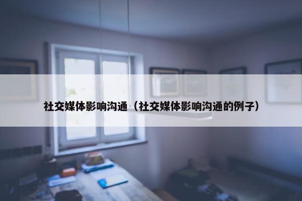 社交媒体影响沟通（社交媒体影响沟通的例子）
