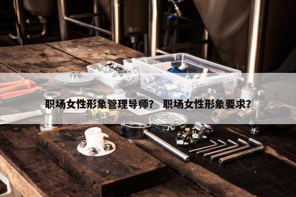 职场女性形象管理导师？ 职场女性形象要求？