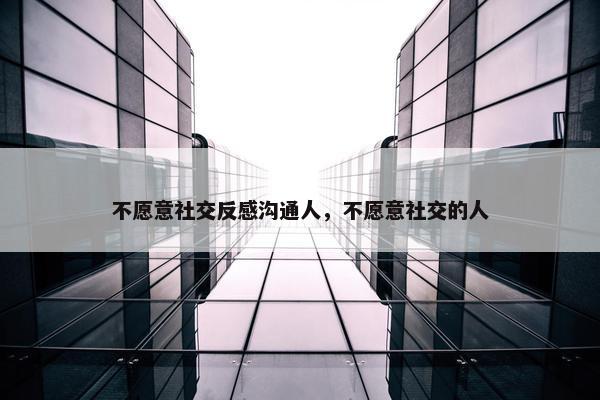 不愿意社交反感沟通人，不愿意社交的人