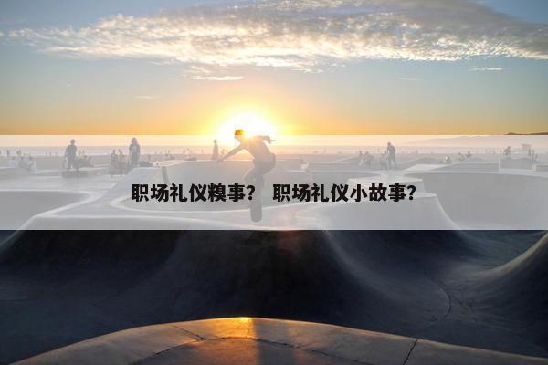 职场礼仪糗事？ 职场礼仪小故事？