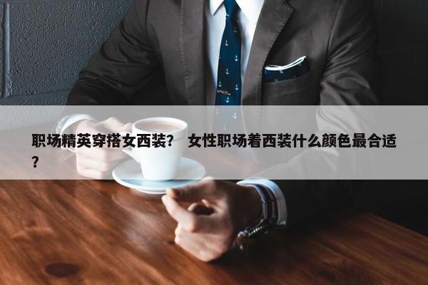 职场精英穿搭女西装？ 女性职场着西装什么颜色最合适？