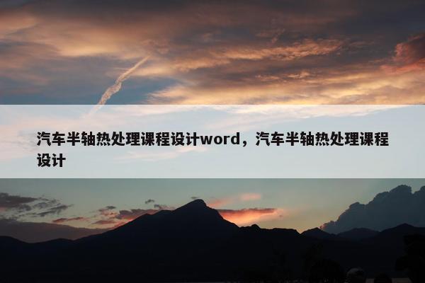 汽车半轴热处理课程设计word，汽车半轴热处理课程设计