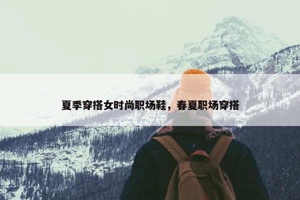 夏季穿搭女时尚职场鞋，春夏职场穿搭