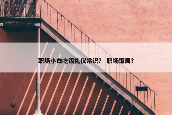职场小白吃饭礼仪常识？ 职场饭局？