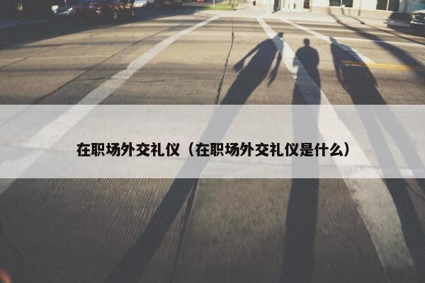 在职场外交礼仪（在职场外交礼仪是什么）