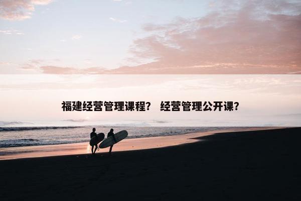 福建经营管理课程？ 经营管理公开课？