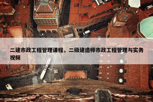 二建市政工程管理课程，二级建造师市政工程管理与实务视频