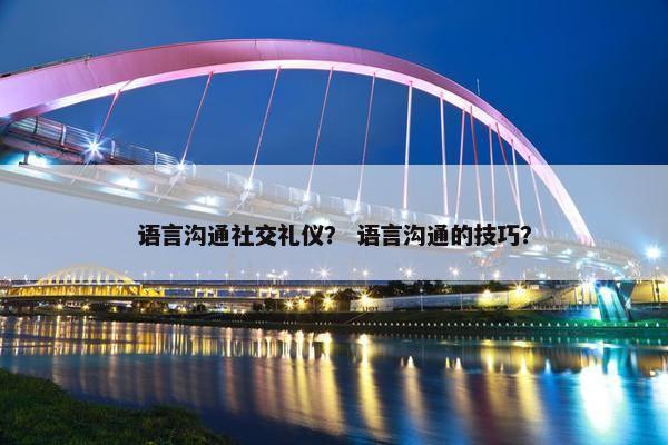 语言沟通社交礼仪？ 语言沟通的技巧？