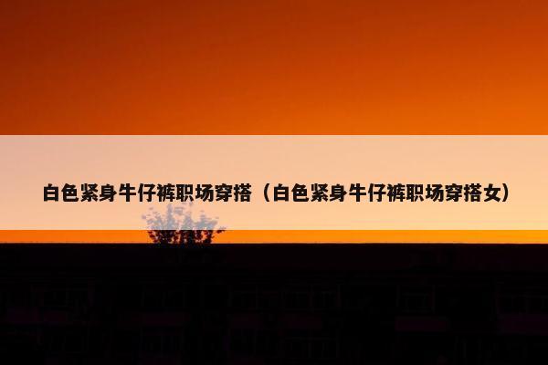 白色紧身牛仔裤职场穿搭（白色紧身牛仔裤职场穿搭女）