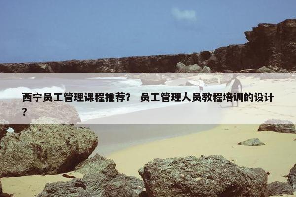 西宁员工管理课程推荐？ 员工管理人员教程培训的设计？