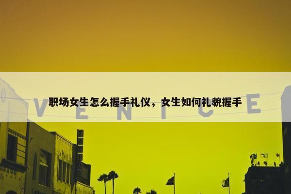 职场女生怎么握手礼仪，女生如何礼貌握手