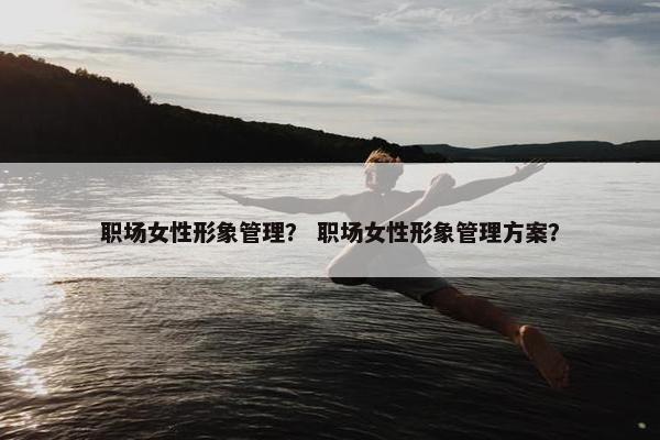 职场女性形象管理？ 职场女性形象管理方案？