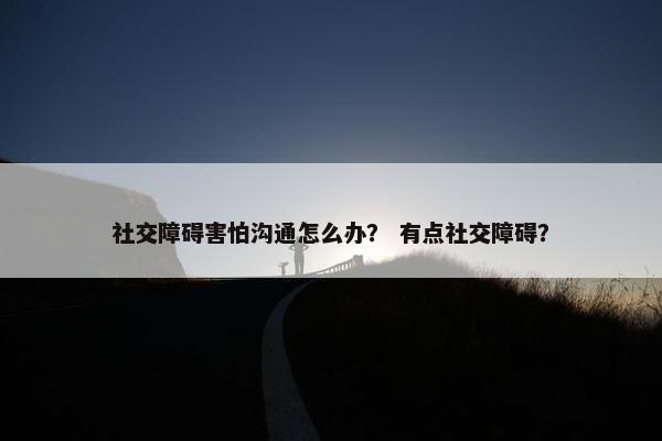 社交障碍害怕沟通怎么办？ 有点社交障碍？