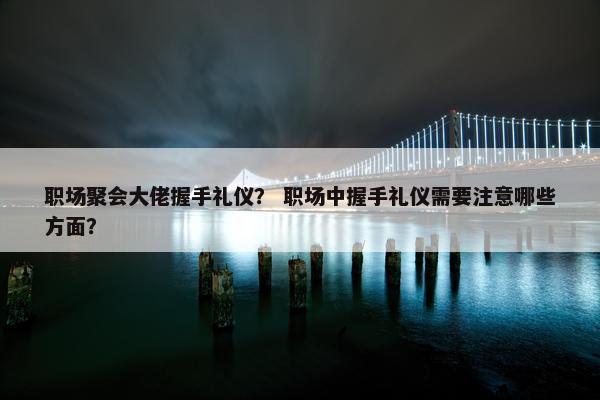 职场聚会大佬握手礼仪？ 职场中握手礼仪需要注意哪些方面？