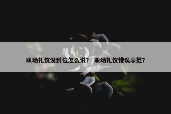 职场礼仪没到位怎么说？ 职场礼仪错误示范？