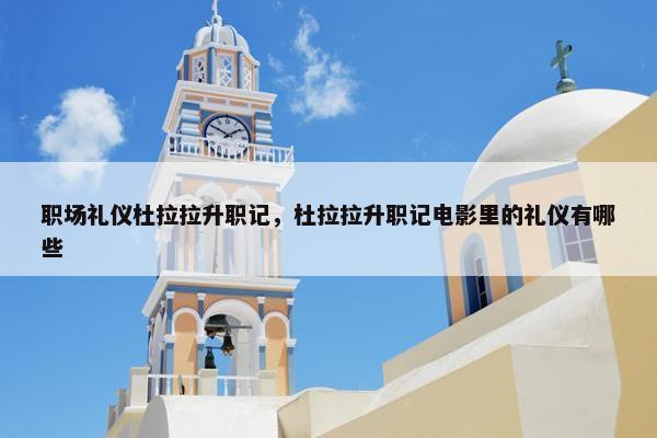 职场礼仪杜拉拉升职记，杜拉拉升职记电影里的礼仪有哪些