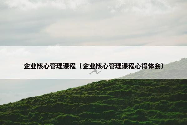 企业核心管理课程（企业核心管理课程心得体会）