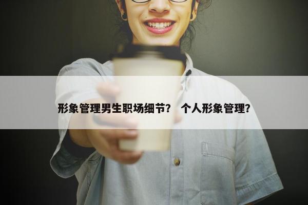 形象管理男生职场细节？ 个人形象管理？