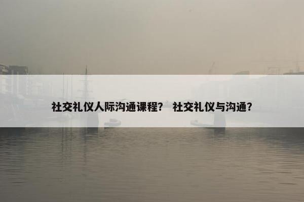 社交礼仪人际沟通课程？ 社交礼仪与沟通？