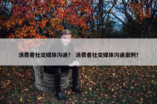 消费者社交媒体沟通？ 消费者社交媒体沟通案例？