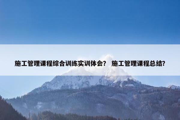 施工管理课程综合训练实训体会？ 施工管理课程总结？
