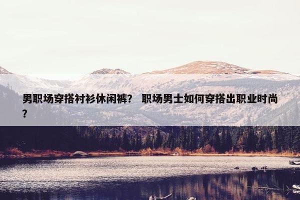 男职场穿搭衬衫休闲裤？ 职场男士如何穿搭出职业时尚？