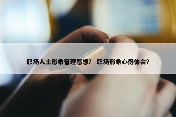职场人士形象管理感想？ 职场形象心得体会？
