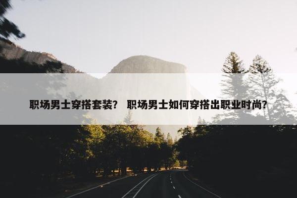 职场男士穿搭套装？ 职场男士如何穿搭出职业时尚？