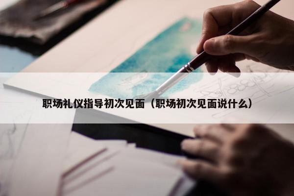 职场礼仪指导初次见面（职场初次见面说什么）