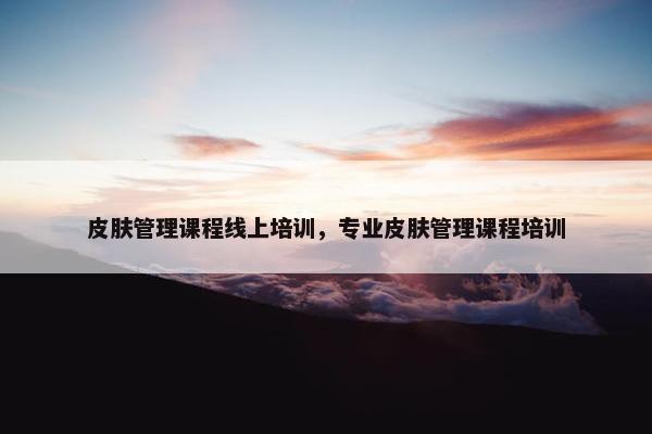 皮肤管理课程线上培训，专业皮肤管理课程培训