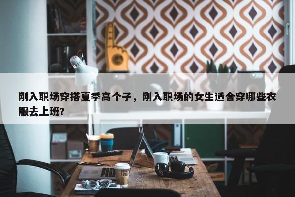 刚入职场穿搭夏季高个子，刚入职场的女生适合穿哪些衣服去上班?