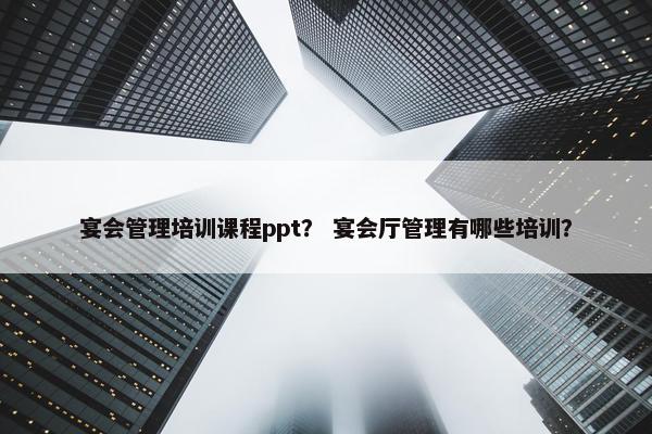 宴会管理培训课程ppt？ 宴会厅管理有哪些培训？