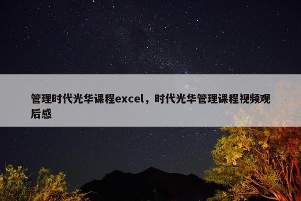 管理时代光华课程excel，时代光华管理课程视频观后感