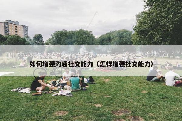 如何增强沟通社交能力（怎样增强社交能力）